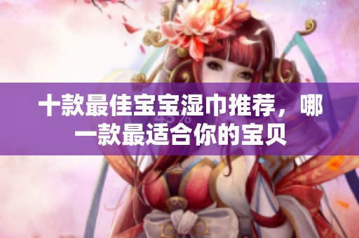 十款最佳宝宝湿巾推荐，哪一款最适合你的宝贝