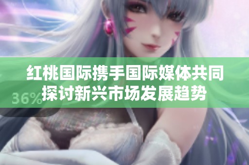 红桃国际携手国际媒体共同探讨新兴市场发展趋势