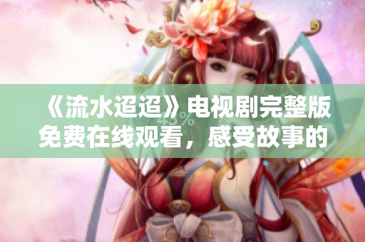 《流水迢迢》电视剧完整版免费在线观看，感受故事的动人魅力