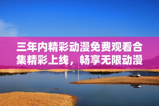 三年内精彩动漫免费观看合集精彩上线，畅享无限动漫乐趣