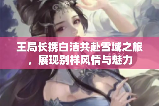 王局长携白洁共赴雪域之旅，展现别样风情与魅力