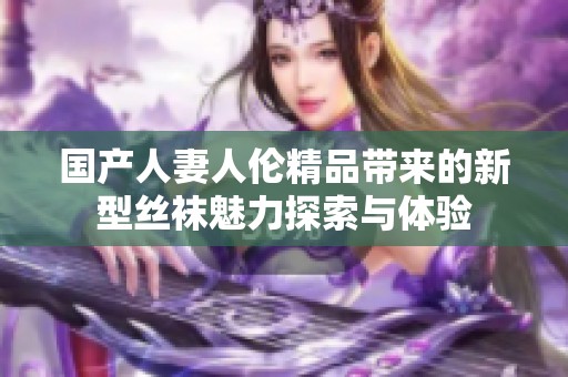 国产人妻人伦精品带来的新型丝袜魅力探索与体验