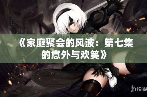 《家庭聚会的风波：第七集的意外与欢笑》