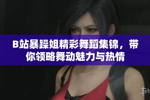 B站暴躁姐精彩舞蹈集锦，带你领略舞动魅力与热情
