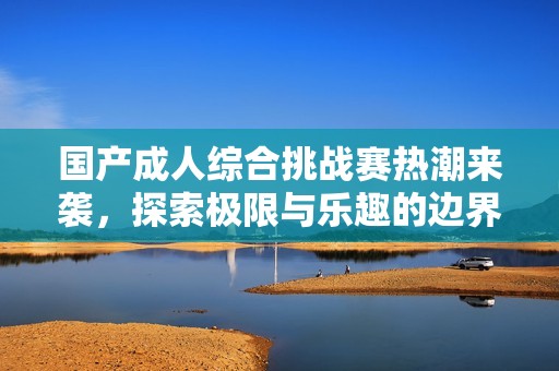 国产成人综合挑战赛热潮来袭，探索极限与乐趣的边界