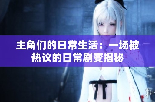 主角们的日常生活：一场被热议的日常剧变揭秘