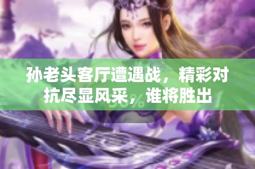孙老头客厅遭遇战，精彩对抗尽显风采，谁将胜出