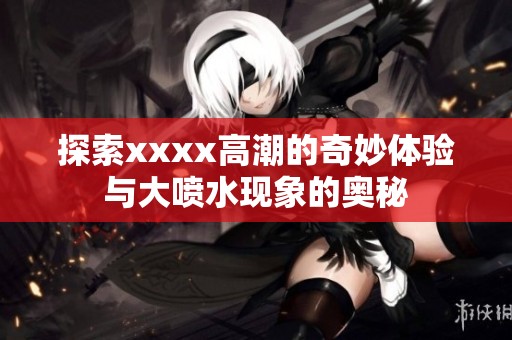 探索xxxx高潮的奇妙体验与大喷水现象的奥秘