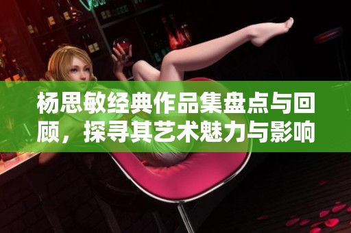 杨思敏经典作品集盘点与回顾，探寻其艺术魅力与影响力