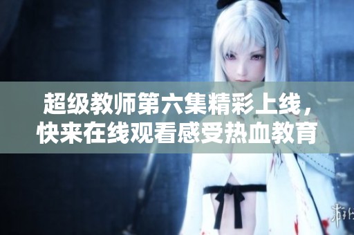 超级教师第六集精彩上线，快来在线观看感受热血教育情怀