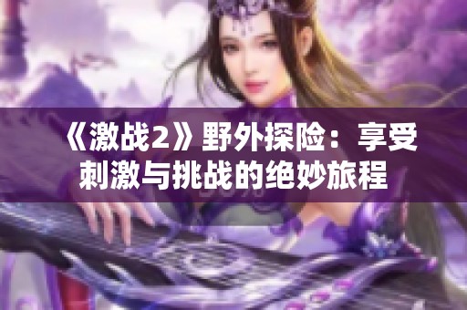 《激战2》野外探险：享受刺激与挑战的绝妙旅程