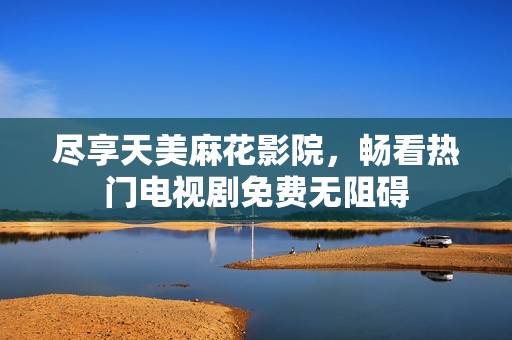 尽享天美麻花影院，畅看热门电视剧免费无阻碍
