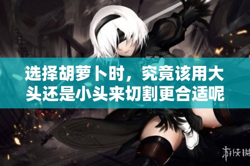 选择胡萝卜时，究竟该用大头还是小头来切割更合适呢