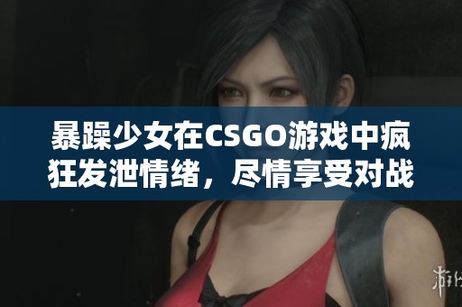 暴躁少女在CSGO游戏中疯狂发泄情绪，尽情享受对战乐趣