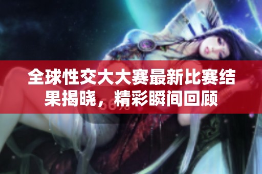 全球性交大大赛最新比赛结果揭晓，精彩瞬间回顾