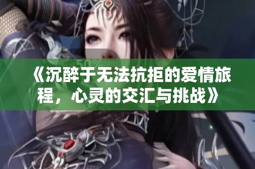 《沉醉于无法抗拒的爱情旅程，心灵的交汇与挑战》