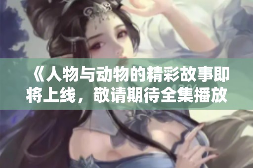 《人物与动物的精彩故事即将上线，敬请期待全集播放》