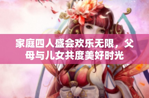 家庭四人盛会欢乐无限，父母与儿女共度美好时光