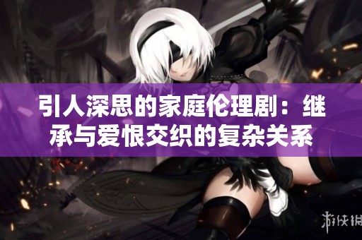 引人深思的家庭伦理剧：继承与爱恨交织的复杂关系