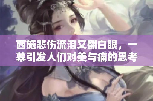 西施悲伤流泪又翻白眼，一幕引发人们对美与痛的思考