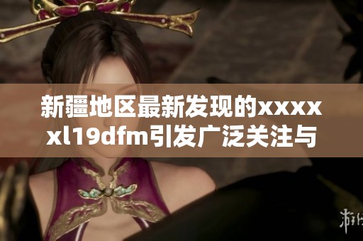 新疆地区最新发现的xxxxxl19dfm引发广泛关注与研究