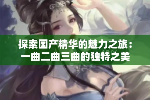 探索国产精华的魅力之旅：一曲二曲三曲的独特之美