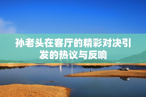 孙老头在客厅的精彩对决引发的热议与反响