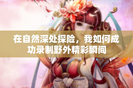 在自然深处探险，我如何成功录制野外精彩瞬间