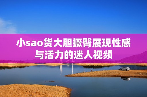 小sao货大胆撅臀展现性感与活力的迷人视频
