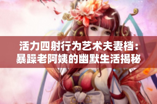 活力四射行为艺术夫妻档：暴躁老阿姨的幽默生活揭秘
