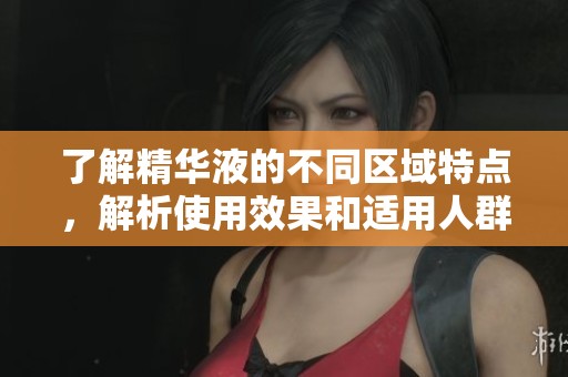 了解精华液的不同区域特点，解析使用效果和适用人群