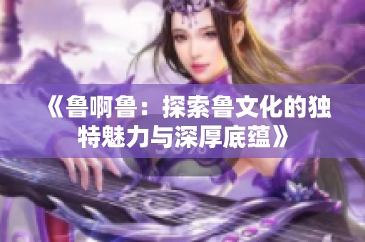 《鲁啊鲁：探索鲁文化的独特魅力与深厚底蕴》