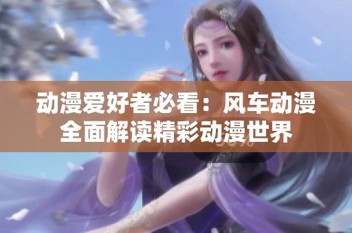 动漫爱好者必看：风车动漫全面解读精彩动漫世界