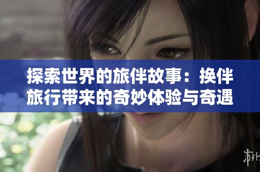 探索世界的旅伴故事：换伴旅行带来的奇妙体验与奇遇分享