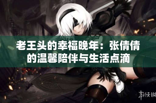 老王头的幸福晚年：张倩倩的温馨陪伴与生活点滴