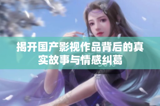 揭开国产影视作品背后的真实故事与情感纠葛
