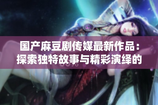国产麻豆剧传媒最新作品：探索独特故事与精彩演绎的结合