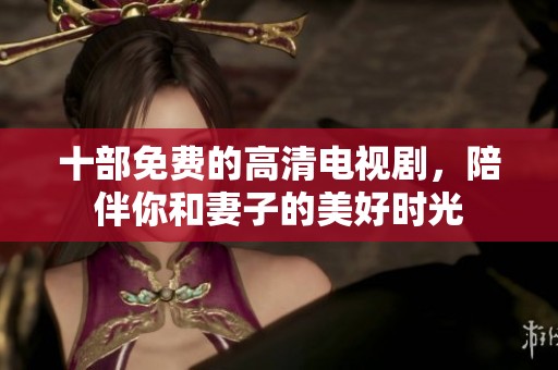 十部免费的高清电视剧，陪伴你和妻子的美好时光