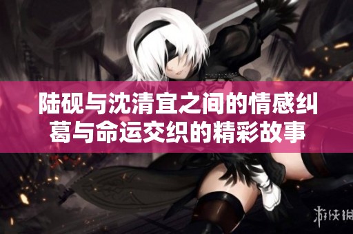 陆砚与沈清宜之间的情感纠葛与命运交织的精彩故事