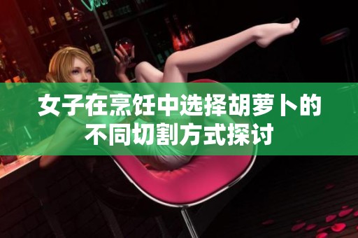 女子在烹饪中选择胡萝卜的不同切割方式探讨