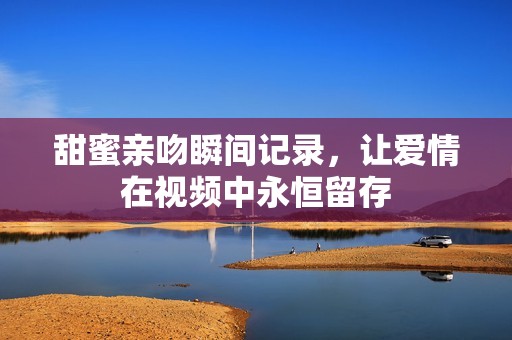 甜蜜亲吻瞬间记录，让爱情在视频中永恒留存