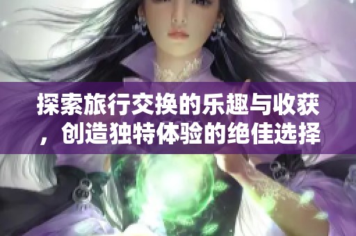 探索旅行交换的乐趣与收获，创造独特体验的绝佳选择