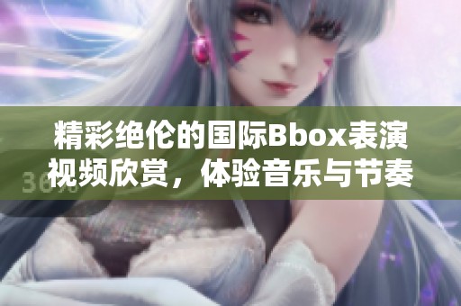 精彩绝伦的国际Bbox表演视频欣赏，体验音乐与节奏的魅力
