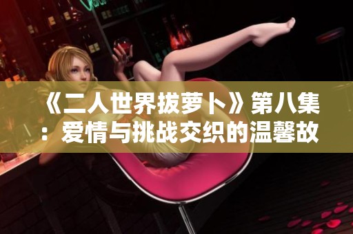 《二人世界拔萝卜》第八集：爱情与挑战交织的温馨故事