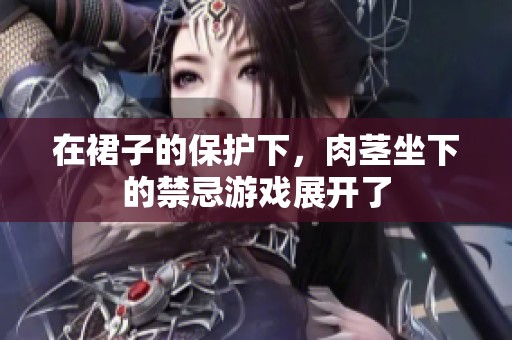 在裙子的保护下，肉茎坐下的禁忌游戏展开了