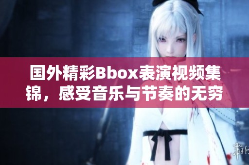 国外精彩Bbox表演视频集锦，感受音乐与节奏的无穷魅力