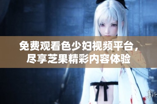 免费观看色少妇视频平台，尽享芝果精彩内容体验