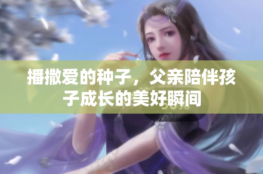 播撒爱的种子，父亲陪伴孩子成长的美好瞬间