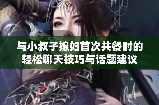 与小叔子媳妇首次共餐时的轻松聊天技巧与话题建议