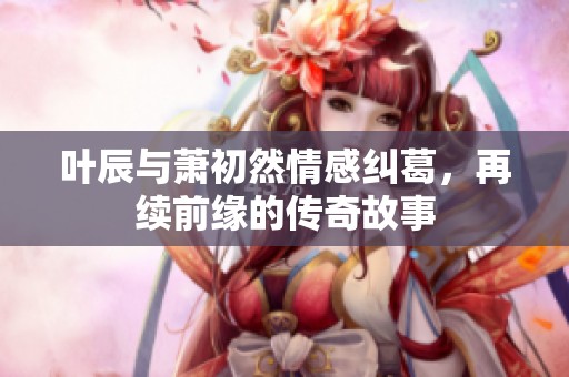 叶辰与萧初然情感纠葛，再续前缘的传奇故事